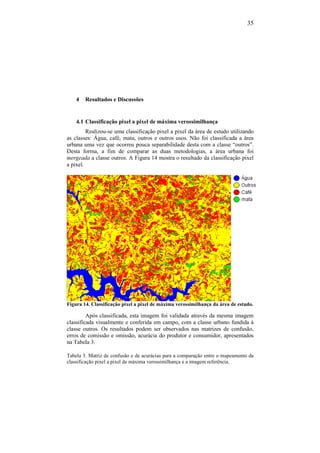 35
4 Resultados e Discussões
4.1 Classificação pixel a pixel de máxima verossimilhança
Realizou-se uma classificação pixel a pixel da área de estudo utilizando
as classes: Água, café, mata, outros e outros usos. Não foi classificada a área
urbana uma vez que ocorreu pouca separabilidade desta com a classe “outros”.
Desta forma, a fim de comparar as duas metodologias, a área urbana foi
mergeada a classe outros. A Figura 14 mostra o resultado da classificação pixel
a pixel.
Figura 14. Classificação pixel a pixel de máxima verossimilhança da área de estudo.
Após classificada, esta imagem foi validada através da mesma imagem
classificada visualmente e conferida em campo, com a classe urbano fundida à
classe outros. Os resultados podem ser observados nas matrizes de confusão,
erros de comissão e omissão, acurácia do produtor e consumidor, apresentados
na Tabela 3.
Tabela 3. Matriz de confusão e de acurácias para a comparação entre o mapeamento da
classificação pixel a pixel de máxima verossimilhança e a imagem referência.
 