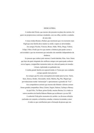 DEDICATÓRIA
A minha mãe Elizete, que mesmo não presente no plano dos mortais, foi
quem me proporcionou continuar estudando, com seu olhar, carinho e cuidados
de uma mãe.
A meus irmãos Renata e Rafael, que mostraram que é no momento mais
frágil que uma família deve manter-se unida e supera as adversidades.
Aos amigos Nicolas, Vinicius, Bruno, Sidão, Willy, Diego, Valério,
Felipe, Fubu e Frodo que tive que manter a distância para poder cursar a
universidade e que me mostraram que amizades são mantidas independentes da
distância.
As pessoas que conheci pela internet, Camila bakinha, Silas, Ana e Sama
que hoje são parte integrante dos melhores amigos com quem pude conhecer
novos lugares, compartilhar momentos tanto em vida real quanto em mundos
virtuais, explorando ou ganhando exp.
A minha grande família em especial minha vó Teresa por seus cuidados
comigo quando mais precisei.
Aos amigos que fiz como consequência de mudar para Lavras, Tamis,
Kato, Jéssica, Heider, Alexsandro, Jecão, Marlon, Pig, Pão, Miguel que
providenciaram minha “amineração” e apresentaram o gostinho do “Uai”.
Aos companheiros animais que mesmo não falando o idioma comum
foram grandes companhias: Hina, Celeste, Nagini, Salazar, Cachaça e Barney.
Ao pai Félix, Tio Rene, primo Gordo, menino Buzina, Lú e todos os
outros membros da família Hakuna Matata que acolheram o jovem XD.
A senhorita Frida pelos momentos de carinho e as diversas refeições
realizadas em conjunto, as histórias contadas, criaturas inventadas e amor.
A todos os que contribuíram para a formação da pessoa que sou.
 