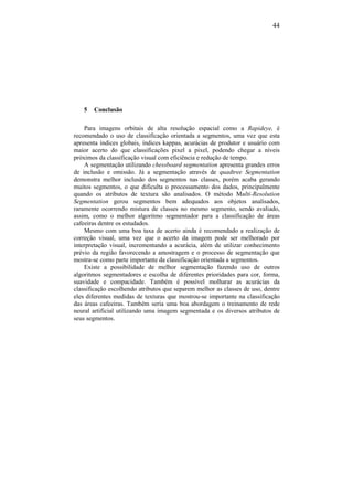 44
5 Conclusão
Para imagens orbitais de alta resolução espacial como a Rapideye, é
recomendado o uso de classificação orientada a segmentos, uma vez que esta
apresenta índices globais, índices kappas, acurácias de produtor e usuário com
maior acerto do que classificações pixel a pixel, podendo chegar a níveis
próximos da classificação visual com eficiência e redução de tempo.
A segmentação utilizando chessboard segmentation apresenta grandes erros
de inclusão e omissão. Já a segmentação através de quadtree Segmentation
demonstra melhor inclusão dos segmentos nas classes, porém acaba gerando
muitos segmentos, o que dificulta o processamento dos dados, principalmente
quando os atributos de textura são analisados. O método Multi-Resolution
Segmentation gerou segmentos bem adequados aos objetos analisados,
raramente ocorrendo mistura de classes no mesmo segmento, sendo avaliado,
assim, como o melhor algoritmo segmentador para a classificação de áreas
cafeeiras dentre os estudados.
Mesmo com uma boa taxa de acerto ainda é recomendado a realização de
correção visual, uma vez que o acerto da imagem pode ser melhorado por
interpretação visual, incrementando a acurácia, além de utilizar conhecimento
prévio da região favorecendo a amostragem e o processo de segmentação que
mostra-se como parte importante da classificação orientada a segmentos.
Existe a possibilidade de melhor segmentação fazendo uso de outros
algoritmos segmentadores e escolha de diferentes prioridades para cor, forma,
suavidade e compacidade. Também é possível molharar as acurácias da
classificação escolhendo atributos que separem melhor as classes de uso, dentre
eles diferentes medidas de texturas que mostrou-se importante na classificação
das áreas cafeeiras. Também seria uma boa abordagem o treinamento de rede
neural artificial utilizando uma imagem segmentada e os diversos atributos de
seus segmentos.
 