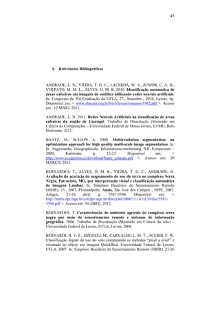 45
6 Referências Bibliográficas
ANDRADE, L. N., VIEIRA, T. G. C., LACERDA, W. S., JUNIOR, C. A. D.,
VOLPATO, M. M. L., ALVES, H. M. R. 2010. Identificação automática de
áreas cafeeiras em imagens de satélites utilizando redes neurais artificiais.
In: Congresso de Pós-Graduação da UFLA, 27., Setembro., 2010, Lavras. 6p.
Disponível em: < www.sbpcnet.org.br/livro/lavras/resumos/1962.pdf >. Acesso
em : 12 MAIO. 2012.
ANDRADE, L. N. 2011. Redes Neurais Artificiais na classificação de áreas
cafeeiras da região de Guaxupé. Trabalho de Dissertação (Mestrado em
Ciência da Computação) – Universidade Federal de Minas Gerais, UFMG, Belo
Horizonte, 2011.
BAATZ, M., SCHAPE A. 2000. Multiresolution segmentation: na
optimization approach for high quality multi-scale image segmentation. In:
In Angewandte Geographische Informationsverarbeitung XII Symposium .
2000, Karlsruhe, p. 12-23. Disponível em: <
http://www.ecognition.cc/download/baatz_schaepe.pdf >. Acesso em: 20
MARÇO. 2013.
BERNARDES, T., ALVES, H. M. R., VIEIRA, T. G. C., ANDRADE, H.
Avaliação da acurácia do mapeamento do uso da terra no complexo Serra
Negra, Patrocínio, MG, por interpretação visual e classificação automática
de imagens Landsat. In: Simpósio Brasileiro de Sensoriamento Remoto
(SBSR), 13., 2007, Florianópolis. Anais. São José dos Campos : INPE, 2007.
Artigos, 21-26 abril, p. 5587-5594. Disponível em: <
http://marte.dpi.inpe.br/col/dpi.inpe.br/sbsr@80/2006/11.14.10.39/doc/5587-
5594.pdf >. Acesso em: 30 ABRIL.2012.
BERNARDES, T. Caracterização do ambiente agrícola do complexo serra
negra por meio de sensoriamento remoto e sistemas de informação
geográfica. 2006. Trabalho de Dissertação (Mestrado em Ciência do solo) –
Universidade Federal de Lavras, UFLA, Lavras, 2006.
BERNARDI, H. V. F., DZEDZEJ, M., CARVALHO L. M. T., ACERBI, F. W.
Classificação digital do uso do solo comparando os métodos “pixel a pixel” e
orientado ao objeto em imagem QuickBird. Universidade Federal de Lavras,
UFLA. 2007. In: Simpósio Brasileiro de Sensoriamento Remoto (SBSR), 21-26
 