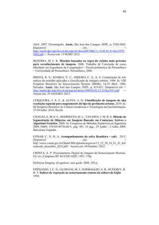 46
Abril. 2007, Florianópolis. Anais. São José dos Campos: INPE, p. 5595-5602.
Disponível em: <
http://marte.dpi.inpe.br/col/dpi.inpe.br/sbsr@80/2006/11.16.02.01.41/doc/5595-
5602.pdf >. Acesso em: 13 MAIO. 2012.
BEZERRA, M. E. R. Métodos baseados na regra do vizinho mais próximo
para reconhecimento de imagens. 2006. Trabalho de Conclusão de curso
(Bacharel em Engenharia da Computação) – Escola politécnica de Pernambuco
– Universidade de Pernambuco. Pernambuco, 2006.
BRITES, R. S., SOARES, V. C., RIBEIRO, C. A. A. S. Comparação de três
índices de exatidão aplicados a classificação de imagens orbitais. 1996. In: VIII
Simpósio Brasileiro de Sensoriamento Remoto (SBSR), 14-19 Abril. 1996,
Salvador. Anais. São José dos Campos: INPE, p. 813-821. Disponível em: <
http://marte.dpi.inpe.br/col/sid.inpe.br/deise/1999/02.01.15.33/doc/T51.pdf >.
Acesso em: 29 JANEIRO. 2013.
CERQUEIRA, J. A. C. & ALVES, A. O. Classificação de imagens de alta
resolução espacial para mapeamento do tipo de pavimento urbano. 2010. In:
III Simpósio Brasileiro de Ciência Geodésicas e Tecnologias da Geoinformação,
27-30 Julho. 2010, Recife.
CHAGAS, E. M. P. F., RODRIGUES, D. L., TAVARES, J. M. R. S. Método de
Segmentação de Objectos em Imagens Baseado em Contornos Activos e
Algoritmo Genético. 2009. In: Congresso de Métodos Numéricos en Ingeniería
2009, ISBN: 978-84-96736-66-5, pag. 491, 16 pag., 29 Junho - 2 Julho 2009,
Barcelona, Espanha.
CONAB, C. N. D. A. Acompanhamento da safra Brasileira - café. 2012.
Disponível em: <
http://www.conab.gov.br/OlalaCMS/uploads/arquivos/12_12_20_16_01_51_bol
etimcafe_dezembro_2012.pdf>. Acesso em: 04 Outubro. 2012.
CRÓSTA, A. P. Processamento Digital de imagens de Sensoriamento Remoto.
Ed. rev, Campinas-SP: IG/UNICAMP, 1993. 170p.
Definiens Imaging. eCognition: user guide. 2008, 305 p.
EPIPHANIO, J. C. N., GLERIANI, M. J., FORMAGGIO, A. R., RUDORFF, B.
R. T. Índices de vegetação no sensoriamento remoto da cultura do feijão.
1994.
 