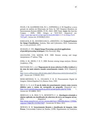47
FELIX, I. M., KAZMIERCZAK, M. L., ESPINDOLA, G. M. RapidEye: a nova
geração de satélites de Observação da Terra. In: XIV Simpósio Brasileiro de
Sensoriamento Remoto (SBSR), 25-30., Abril., 2009, Natal. Anais. São José dos
Campos : INPE, 2009. Artigos, p. 7619-7622. Disponível em:
<http://marte.dpi.inpe.br/col/dpi.inpe.br/sbsr@80/2008/11.17.14.18/doc/7619-
7622.pdf>. Acesso em: 28 MARÇO.2012.
HARALICK, R. M., SHANMUGAM, K. e DINSTEIN, I. H. Textural Features
for Image Classification. Systems, Man and Cybernetics, IEEE Transactions
on, v.3, n.6, p.610-621, 1973.
HUSSAIN, Z. 1991. Digital Image Processing: practical applications
of parallel processing techniques. Ellis Horwood. 406p.
LILLESAND, T.M.; KIEFER, R.W. 2000. Remote sensing and image
interpretation. 4th
edition, 750p.
JONG, S. M.; MEER, F. D. V. 2000. Remote sensing image analyses. Kluwer
Academics, 359p.
MACHADO, M. L. et al. Mapeamento de áreas cafeeiras (Coffea Arabica L.)
da zona da mata mineira usando sensoriamento remoto. 2010. Disponível
em: <
http://www.coffeescience.ufla.br/index.php/Coffeescience/article/download/334/
pdf>. Acesso em: 13 MAIO. 2012.
MASCARENHAS, N. A.; VELASCO, F. R. D. Processamento Digital de
Imagens. Editora Kapelusz S.A, Buenos Aires, 1989.
MELO, A. Á. et al. O uso de dados do sensoriamento remoto como recurso
didático para o ensino da cartografia na geografia. Disponível em:<
http://www.caminhosdegeografia.ig.ufu.br/include/getdoc.php?id=369& >.
Acesso em: 30 ABRIL. 2012.
MERELLO, A. B., IMAI. N. N., BENEDITTI, C. A. Abordagem orientada a
objetos aplicada em classificação da cobertura da terra em imagens aéreas.
2010. Disponível em: <
http://prope.unesp.br/xxii_cic/ver_resumo.php?area=100046&subarea=12980&c
ongresso=30&CPF=35334637885>. Acesso em: 01 Maio. 2012.
MORAES, R. M. Sensoriamento Remoto e classificação de imagens. João
Pessoa. Universidade Federal da Paraíba, UFPB. Departamento de Estatística
 