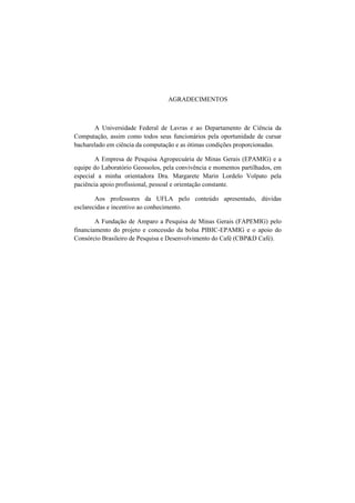 AGRADECIMENTOS
A Universidade Federal de Lavras e ao Departamento de Ciência da
Computação, assim como todos seus funcionários pela oportunidade de cursar
bacharelado em ciência da computação e as ótimas condições proporcionadas.
A Empresa de Pesquisa Agropecuária de Minas Gerais (EPAMIG) e a
equipe do Laboratório Geossolos, pela convivência e momentos partilhados, em
especial a minha orientadora Dra. Margarete Marin Lordelo Volpato pela
paciência apoio profissional, pessoal e orientação constante.
Aos professores da UFLA pelo conteúdo apresentado, dúvidas
esclarecidas e incentivo ao conhecimento.
A Fundação de Amparo a Pesquisa de Minas Gerais (FAPEMIG) pelo
financiamento do projeto e concessão da bolsa PIBIC-EPAMIG e o apoio do
Consórcio Brasileiro de Pesquisa e Desenvolvimento do Café (CBP&D Café).
 