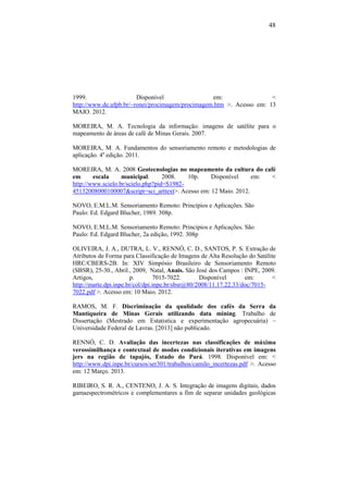 48
1999. Disponível em: <
http://www.de.ufpb.br/~ronei/procimagem/procimagem.htm >. Acesso em: 13
MAIO. 2012.
MOREIRA, M. A. Tecnologia da informação: imagens de satélite para o
mapeamento de áreas de café de Minas Gerais. 2007.
MOREIRA, M. A. Fundamentos do sensoriamento remoto e metodologias de
aplicação. 4a
edição. 2011.
MOREIRA, M. A. 2008 Geotecnologias no mapeamento da cultura do café
em escala municipal. 2008. 10p. Disponível em: <
http://www.scielo.br/scielo.php?pid=S1982-
45132008000100007&script=sci_arttext>. Acesso em: 12 Maio. 2012.
NOVO, E.M.L.M. Sensoriamento Remoto: Princípios e Aplicações. São
Paulo: Ed. Edgard Blucher, 1989. 308p.
NOVO, E.M.L.M. Sensoriamento Remoto: Princípios e Aplicações. São
Paulo: Ed. Edgard Blucher, 2a edição, 1992. 308p
OLIVEIRA, J. A., DUTRA, L. V., RENNÓ, C. D., SANTOS, P. S. Extração de
Atributos de Forma para Classificação de Imagens de Alta Resolução do Satélite
HRC/CBERS-2B. In: XIV Simpósio Brasileiro de Sensoriamento Remoto
(SBSR), 25-30., Abril., 2009, Natal, Anais. São José dos Campos : INPE, 2009.
Artigos, p. 7015-7022. Disponível em: <
http://marte.dpi.inpe.br/col/dpi.inpe.br/sbsr@80/2008/11.17.22.33/doc/7015-
7022.pdf >. Acesso em: 10 Maio. 2012.
RAMOS, M. F. Discriminação da qualidade dos cafés da Serra da
Mantiqueira de Minas Gerais utilizando data mining. Trabalho de
Dissertação (Mestrado em Estatistica e experimentação agropecuária) –
Universidade Federal de Lavras. [2013] não publicado.
RENNÓ, C. D. Avaliação das incertezas nas classificações de máxima
verossimilhança e contextual de modas condicionais iterativas em imagens
jers na região de tapajós, Estado do Pará. 1998. Disponível em: <
http://www.dpi.inpe.br/cursos/ser301/trabalhos/camilo_incertezas.pdf >. Acesso
em: 12 Março. 2013.
RIBEIRO, S. R. A., CENTENO, J. A. S. Integração de imagens digitais, dados
gamaespectrométricos e complementares a fim de separar unidades geológicas
 