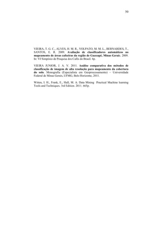 50
VIEIRA, T. G. C., ALVES, H. M. R., VOLPATO, M. M. L., BERNARDES, T.,
SANTOS, E. R. 2009. Avaliação de classificadores automáticos no
mapeamento de áreas cafeeiras da região de Guaxupé, Minas Gerais. 2009.
In: VI Simpósio de Pesquisa dos Cafés do Brasil. 6p.
VIEIRA JUNIOR, J. A. V. 2011. Análise comparativa dos métodos de
classificação de imagem de alta resolução para mapeamento da cobertura
do solo. Monografia (Especialista em Geoprocessamento) – Universidade
Federal de Minas Gerais, UFMG, Belo Horizonte, 2011.
Witten, I. H., Frank, E., Hall, M. A. Data Mining Practical Machine learning
Tools and Techniques. 3rd Edition. 2011. 665p.
 