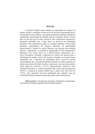 RESUMO
O presente trabalho avalia métodos de segmentação em imagens de
satélite visando a construção de uma árvore de processos automatizada para a
classificação de áreas cafeeiras. As imagens passaram por diferentes métodos de
segmentação, caracterização de atributos espaciais, espectrais, forma e textura,
uma vez que este tipo de cultivo, devido as suas características instrinsicas é
facilmente confundido com a mata nativa em processos de classificação
automática onde consideram-se apenas as variações espectrais. Foram usados
algoritmos segmentadores de imagens, algoritmos de aprendizagem
supervisionada e imagens do satélite Rapideye, que possuem alta resolução
espacial e radiométrica. A avaliação da segmentação foi feita comparando 3
algoritmos: Chess board, Quad tree e Multi-resolution segmentation, em 2
níveis hierárquicos, utilizando o algoritmo do vizinho mais próximo para a
classificação da imagem através das amostras coletadas. As acurácias foram
comparadas com o algoritmo de classificação pixel a pixel de máxima
verossimilhança que é um método baseado puramente em valores espectrais, O
método mais preciso foi Multi-resolution segmentation com um índice global e
índice Kappa de 80,7616% e 0,7115 respectivamente. Utilizou-se como
avaliadores específicos a acurácia de produtor para a classe café que apresentou
78,97% e a acurácia de usuário também para a classe café, com acerto de
77,35%. Estes expressam uma boa qualificação, mas requerem uma pós
classificação feita por interprete humano para obter valores mais precisos.
Palavras-chave: Classificação automática, Cafeicultura, Segmentação,
Classificação Orientada a segmento, Sensoriamento Remoto.
 