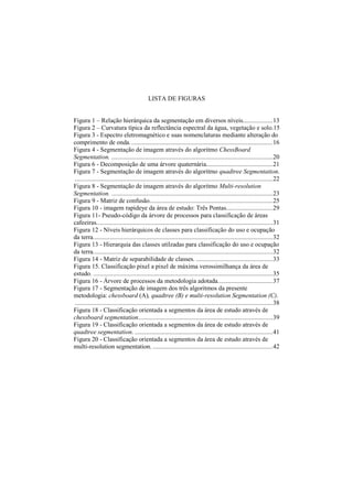 LISTA DE FIGURAS
Figura 1 – Relação hierárquica da segmentação em diversos níveis..................13
Figura 2 – Curvatura típica da reflectância espectral da água, vegetação e solo.15
Figura 3 - Espectro eletromagnético e suas nomenclaturas mediante alteração do
comprimento de onda......................................................................................16
Figura 4 - Segmentação de imagem através do algoritmo ChessBoard
Segmentation. .................................................................................................20
Figura 6 - Decomposição de uma árvore quaternária........................................21
Figura 7 - Segmentação de imagem através do algoritmo quadtree Segmentation.
.......................................................................................................................22
Figura 8 - Segmentação de imagem através do algoritmo Multi-resolution
Segmentation. .................................................................................................23
Figura 9 - Matriz de confusão..........................................................................25
Figura 10 - imagem rapideye da área de estudo: Três Pontas............................29
Figura 11- Pseudo-código da árvore de processos para classificação de áreas
cafeeiras..........................................................................................................31
Figura 12 - Níveis hierárquicos de classes para classificação do uso e ocupação
da terra............................................................................................................32
Figura 13 - Hierarquia das classes utilzadas para classificação do uso e ocupação
da terra............................................................................................................32
Figura 14 - Matriz de separabilidade de classes. ..............................................33
Figura 15. Classificação pixel a pixel de máxima verossimilhança da área de
estudo. ............................................................................................................35
Figura 16 - Árvore de processos da metodologia adotada.................................37
Figura 17 - Segmentação de imagem dos três algoritmos da presente
metodologia: chessboard (A), quadtree (B) e multi-resolution Segmentation (C).
.......................................................................................................................38
Figura 18 - Classificação orientada a segmentos da área de estudo através de
chessboard segmentation.................................................................................39
Figura 19 - Classificação orientada a segmentos da área de estudo através de
quadtree segmentation. ...................................................................................41
Figura 20 - Classificação orientada a segmentos da área de estudo através de
multi-resolution segmentation. ........................................................................42
 