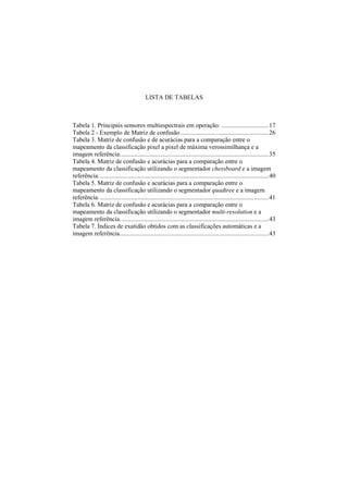 LISTA DE TABELAS
Tabela 1. Principais sensores multiespectrais em operação. .............................17
Tabela 2 - Exemplo de Matriz de confusão......................................................26
Tabela 3. Matriz de confusão e de acurácias para a comparação entre o
mapeamento da classificação pixel a pixel de máxima verossimilhança e a
imagem referência...........................................................................................35
Tabela 4. Matriz de confusão e acurácias para a comparação entre o
mapeamento da classificação utilizando o segmentador chessboard e a imagem
referência........................................................................................................40
Tabela 5. Matriz de confusão e acurácias para a comparação entre o
mapeamento da classificação utilizando o segmentador quadtree e a imagem
referência........................................................................................................41
Tabela 6. Matriz de confusão e acurácias para a comparação entre o
mapeamento da classificação utilizando o segmentador multi-resolution e a
imagem referência...........................................................................................43
Tabela 7. Índices de exatidão obtidos com as classificações automáticas e a
imagem referência...........................................................................................43
 