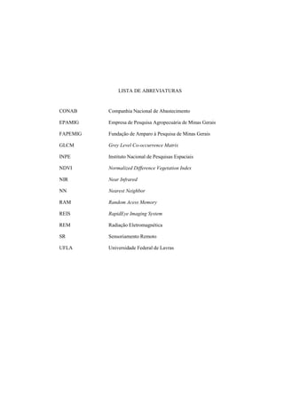 LISTA DE ABREVIATURAS
CONAB Companhia Nacional de Abastecimento
EPAMIG Empresa de Pesquisa Agropecuária de Minas Gerais
FAPEMIG Fundação de Amparo à Pesquisa de Minas Gerais
GLCM Grey Level Co-occurrence Matrix
INPE Instituto Nacional de Pesquisas Espaciais
NDVI Normalized Difference Vegetation Index
NIR Near Infrared
NN Nearest Neighbor
RAM Random Acess Memory
REIS RapidEye Imaging System
REM Radiação Eletromagnética
SR Sensoriamento Remoto
UFLA Universidade Federal de Lavras
 