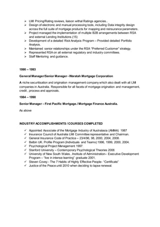  LMI Pricing/Rating reviews, liaison withal Ratings agencies..
 Design of electronic and manual processing tools, including Data integrity design
across the full suite of mortgage products for mapping and reinsurance parameters.
 Project managed the implementation of multiple B2B arrangements between RSA
and external Lending Institutions.(15)
 Development of a detailed Risk Analysis Program – Provided detailed Portfolio
Analysis.
 Maintained senior relationships under the RSA “Preferred Customer” strategy.
 Represented RSA on all external regulatory and industry committees.
 Staff Mentoring and guidance.
1990 – 1993
General Manager/Senior Manager - Waratah Mortgage Corporation
A niche securitisation and origination management company which also dealt with all LMI
companies in Australia. Responsible for all facets of mortgage origination and management,
credit , process and approvals.
1984 – 1990
Senior Manager – First Pacific Mortgage./ Mortgage Finance Australia.
As above
INDUSTRY ACCOMPLISHMENTS / COURSES COMPLETED
 Appointed Associate of the Mortgage Industry of Australasia (AMIAA) 1987
 Insurance Council of Australia LMI Committee representative and Chairman.
 General Insurance Code of Practice – 23/4/96, 98, 2000, 2004, 2008.
 Belbin UK. Profile Program (Individuals and Teams) 1996, 1999, 2000, 2004.
 Psychological Project Management 1997
 Stanford University – Contemporary Psychological Theories 2006
 University of New South Wales , Institute of Administration– Executive Development
Program – “live in intense learning” graduate 2001.
 Steven Covey - The 7 Habits of Highly Effective People- “Certificate”
 Justice of the Peace until 2010 when deciding to lapse renewal.
 