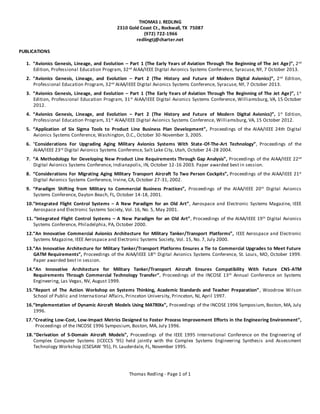 Thomas Redling - Page 1 of 1
THOMAS J. REDLING
2310 Gold Coast Ct., Rockwall, TX 75087
(972) 722-1966
redlingtj@charter.net
PUBLICATIONS
1. “Avionics Genesis, Lineage, and Evolution – Part 1 (The Early Years of Aviation Through The Beginning of The Jet Age)”, 2nd
Edition, Professional Education Program, 32nd
AIAA/IEEE Digital Avionics Systems Conference, Syracuse, NY, 7 October 2013.
2. “Avionics Genesis, Lineage, and Evolution – Part 2 (The History and Future of Modern Digital Avionics)”, 2nd
Edition,
Professional Education Program, 32nd
AIAA/IEEE Digital Avionics Systems Conference, Syracuse, NY, 7 October 2013.
3. “Avionics Genesis, Lineage, and Evolution – Part 1 (The Early Years of Aviation Through The Beginning of The Jet Age)”, 1st
Edition, Professional Education Program, 31st
AIAA/IEEE Digital Avionics Systems Conference, Williamsburg, VA, 15 October
2012.
4. “Avionics Genesis, Lineage, and Evolution – Part 2 (The History and Future of Modern Digital Avionics)”, 1st
Edition,
Professional Education Program, 31st
AIAA/IEEE Digital Avionics Systems Conference, Williamsburg, VA, 15 October 2012.
5. “Application of Six Sigma Tools to Product Line Business Plan Development”, Proceedings of the AIAA/IEEE 24th Digital
Avionics Systems Conference, Washington, D.C., October 30-November 3, 2005.
6. “Considerations For Upgrading Aging Military Avionics Systems With State-Of-The-Art Technology”, Proceedings of the
AIAA/IEEE 23rd
Digital Avionics Systems Conference, Salt Lake City, Utah, October 24-28 2004.
7. “A Methodology for Developing New Product Line Requirements Through Gap Analysis”, Proceedings of the AIAA/IEEE 22nd
Digital Avionics Systems Conference, Indianapolis, IN, October 12-16 2003. Paper awarded best in session.
8. “Considerations For Migrating Aging Military Transport Aircraft To Two Person Cockpits”, Proceedings of the AIAA/IEEE 21st
Digital Avionics Systems Conference, Irvine, CA, October 27-31, 2002.
9. “Paradigm Shifting from Military to Commercial Business Practices”, Proceedings of the AIAA/IEEE 20th
Digital Avionics
Systems Conference, Dayton Beach, FL, October 14-18, 2001.
10.“Integrated Flight Control Systems – A New Paradigm for an Old Art”, Aerospace and Electronic Systems Magazine, IEEE
Aerospace and Electronic Systems Society, Vol. 16, No. 5, May 2001.
11. “Integrated Flight Control Systems – A New Paradigm for an Old Art”, Proceedings of the AIAA/IEEE 19th
Digital Avionics
Systems Conference, Philadelphia, PA, October 2000.
12.“An Innovative Commercial Avionics Architecture for Military Tanker/Transport Platforms”, IEEE Aerospace and Electronic
Systems Magazine, IEEE Aerospace and Electronic Systems Society, Vol. 15, No. 7, July 2000.
13.“An Innovative Architecture for Military Tanker/Transport Platforms Ensures a Tie to Commercial Upgrades to Meet Future
GATM Requirements”, Proceedings of the AIAA/IEEE 18th
Digital Avionics Systems Conference, St. Louis, MO, October 1999.
Paper awarded best in session.
14.“An Innovative Architecture for Military Tanker/Transport Aircraft Ensures Compatibility With Future CNS-ATM
Requirements Through Commercial Technology Transfer”, Proceedings of the INCOSE 13th
Annual Conference on Systems
Engineering, Las Vegas, NV, August 1999.
15.“Report of The Action Workshop on Systems Thinking, Academic Standards and Teacher Preparation”, Woodrow Wilson
School of Public and International Affairs, Princeton University, Princeton, NJ, April 1997.
16.“Implementation of Dynamic Aircraft Models Using MATRIXx”, Proceedings of the INCOSE 1996 Symposium, Boston, MA, July
1996.
17.“Creating Low-Cost, Low-Impact Metrics Designed to Foster Process Improvement Efforts in the Engineering Environment”,
Proceedings of the INCOSE 1996 Symposium, Boston, MA, July 1996.
18.“Derivation of S-Domain Aircraft Models”, Proceedings of the IEEE 1995 International Conference on the Engineering of
Complex Computer Systems (ICECCS ‘95) held jointly with the Complex Systems Engineering Synthesis and Assessment
Technology Workshop (CSESAW ‘95), Ft. Lauderdale, FL, November 1995.
 