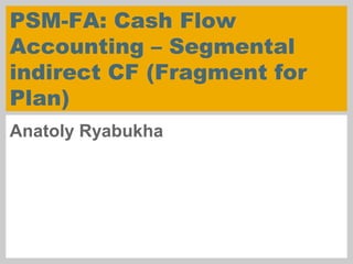 PSM-FA: Cash Flow
Accounting – Segmental
indirect CF (Fragment for
Plan)
Anatoly Ryabukha
 