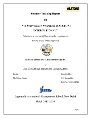 Page | 1
Summer Training Report
on
“To Study Dealer Awareness of ALSTONE
INTERNATIONAL”
Submitted in partial fulfillment of the requirements
for the award of the degree of
Bachelor of Business Administration (BBA)
of
Guru Gobind Singh Indraprastha University, Delhi
Guide: Submitted by:
Ms Shikha Gupta S M Shujauddin
Roll No.:12821401711
Jagannath International Management School, New Delhi
Batch 2011-2014
 
