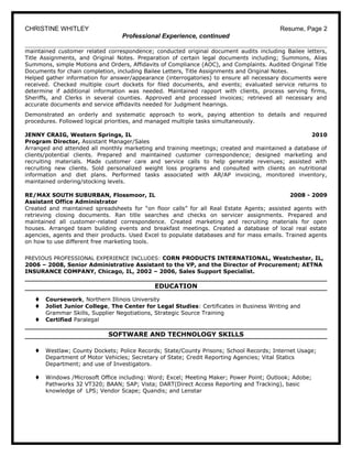 CHRISTINE WHITLEY Resume, Page 2
Professional Experience, continued
maintained customer related correspondence; conducted original document audits including Bailee letters,
Title Assignments, and Original Notes. Preparation of certain legal documents including; Summons, Alias
Summons, simple Motions and Orders, Affidavits of Compliance (AOC), and Complaints. Audited Original Title
Documents for chain completion, including Bailee Letters, Title Assignments and Original Notes.
Helped gather information for answer/appearance (interrogatories) to ensure all necessary documents were
received. Checked multiple court dockets for filed documents, and events; evaluated service returns to
determine if additional information was needed. Maintained rapport with clients, process serving firms,
Sheriffs, and Clerks in several counties. Approved and processed invoices; retrieved all necessary and
accurate documents and service affidavits needed for Judgment hearings.
Demonstrated an orderly and systematic approach to work, paying attention to details and required
procedures. Followed logical priorities, and managed multiple tasks simultaneously.
JENNY CRAIG, Western Springs, IL 2010
Program Director, Assistant Manager/Sales
Arranged and attended all monthly marketing and training meetings; created and maintained a database of
clients/potential clients. Prepared and maintained customer correspondence; designed marketing and
recruiting materials. Made customer care and service calls to help generate revenues; assisted with
recruiting new clients. Sold personalized weight loss programs and consulted with clients on nutritional
information and diet plans. Performed tasks associated with AR/AP invoicing, monitored inventory,
maintained ordering/stocking levels.
RE/MAX SOUTH SUBURBAN, Flossmoor, IL 2008 - 2009
Assistant Office Administrator
Created and maintained spreadsheets for “on floor calls” for all Real Estate Agents; assisted agents with
retrieving closing documents. Ran title searches and checks on servicer assignments. Prepared and
maintained all customer-related correspondence. Created marketing and recruiting materials for open
houses. Arranged team building events and breakfast meetings. Created a database of local real estate
agencies, agents and their products. Used Excel to populate databases and for mass emails. Trained agents
on how to use different free marketing tools.
PREVIOUS PROFESSIONAL EXPERIENCE INCLUDES: CORN PRODUCTS INTERNATIONAL, Westchester, IL,
2006 – 2008, Senior Administrative Assistant to the VP, and the Director of Procurement; AETNA
INSURANCE COMPANY, Chicago, IL, 2002 – 2006, Sales Support Specialist.
EDUCATION
t Coursework, Northern Illinois University
t Joliet Junior College, The Center for Legal Studies: Certificates in Business Writing and
Grammar Skills, Supplier Negotiations, Strategic Source Training
t Certified Paralegal
SOFTWARE AND TECHNOLOGY SKILLS
t Westlaw; County Dockets; Police Records; State/County Prisons; School Records; Internet Usage;
Department of Motor Vehicles; Secretary of State; Credit Reporting Agencies; Vital Statics
Department; and use of Investigators.
t Windows /Microsoft Office including: Word; Excel; Meeting Maker; Power Point; Outlook; Adobe;
Pathworks 32 VT320; BAAN; SAP; Vista; DART(Direct Access Reporting and Tracking), basic
knowledge of LPS; Vendor Scape; Quandis; and Lenstar
 