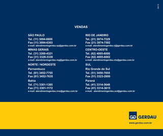 04/13
VENDAS
RIO DE JANEIRO
Tel. (21) 3974-7529
Fax (21) 3974-7592
e-mail: atendimentogerdau.rj@gerdau.com.br
CENTRO-OESTE
Tel. (62) 4005-6000
Fax (62) 4005-6002
e-mail: atendimentogerdau.cto@gerdau.com.br
SUL
Rio Grande do Sul
Tel. (51) 3450-7855
Fax (51) 3323-2800
Paraná
Tel. (41) 3314-3646
Fax (41) 3314-3615
e-mail: atendimentogerdau.sul@gerdau.com.br
SÃO PAULO
Tel. (11) 3094-6600
Fax (11) 3094-6303
e-mail: atendimentogerdau.sp@gerdau.com.br
MINAS GERAIS
Tel. (31) 3269-4321
Fax (31) 3328-3330
e-mail: atendimentogerdau.mg@gerdau.com.br
NORTE / NORDESTE
Pernambuco
Tel. (81) 3452-7755
Fax (81) 3452-7635
Bahia
Tel. (71) 3301-1385
Fax (71) 3301-1172
e-mail: atendimentogerdau.nne@gerdau.com.br
www.gerdau.com.br
 