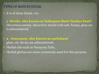 It is of three kinds- viz-
1. Niruha also known as Asthapana Basti (kashya basti)
Decoction enema decoction mixed with salt, honey, ghee etc
is administered.
 2. Anuvasana also known as snehabasti
ghee, oil, fat etc are administered.
 Herbal oils such as Narayana Taila,
 Herbal ghritas are more commonly used for this purpose.
 