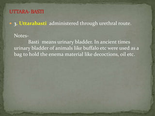  3. Uttarabasti administered through urethral route.
Notes-
Basti means urinary bladder. In ancient times
urinary bladder of animals like buffalo etc were used as a
bag to hold the enema material like decoctions, oil etc.
 