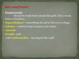  Enema nozzle
should be made from metals like gold, silver, wood,
bone or bamboo;-
 Gopuchhakara – resembling the tail of the cow in shape,
 Achidra – without holes (except at the ends),
 smooth,
 straight ,and-
 with Gulikamukha – tip shaped like a pill.
 