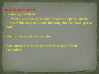  Etymology of Basti;
Vasti means resides(retians) for a certain period,inside
the body(bladder) or outside the body(siro basti,kati ,greeva
basti).
 Vasthy means residence,or else.
 Basti means the procedure done by means of vasti
i.e;bladder.
 