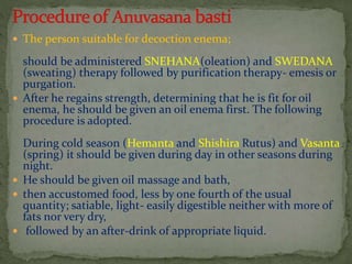 The person suitable for decoction enema;
should be administered SNEHANA(oleation) and SWEDANA
(sweating) therapy followed by purification therapy- emesis or
purgation.
 After he regains strength, determining that he is fit for oil
enema, he should be given an oil enema first. The following
procedure is adopted.
During cold season (Hemanta and Shishira Rutus) and Vasanta
(spring) it should be given during day in other seasons during
night.
 He should be given oil massage and bath,
 then accustomed food, less by one fourth of the usual
quantity; satiable, light- easily digestible neither with more of
fats nor very dry,
 followed by an after-drink of appropriate liquid.
 