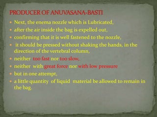  Next, the enema nozzle which is Lubricated,
 after the air inside the bag is expelled out,
 confirming that it is well fastened to the nozzle,
 it should be pressed without shaking the hands, in the
direction of the vertebral column,
 neither too fast nor too slow,
 neither with great force nor with low pressure
 but in one attempt,
 a little quantity of liquid material be allowed to remain in
the bag.
 