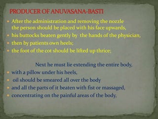  After the administration and removing the nozzle
the person should be placed with his face upwards,
 his buttocks beaten gently by the hands of the physician,
 then by patients own heels;
 the foot of the cot should be lifted up thrice;
Next he must lie extending the entire body,
 with a pillow under his heels,
 oil should be smeared all over the body
 and all the parts of it beaten with fist or massaged,
 concentrating on the painful areas of the body,
 