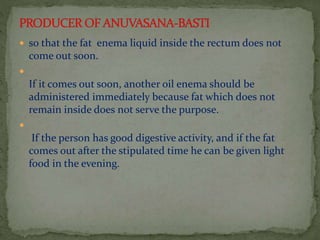  so that the fat enema liquid inside the rectum does not
come out soon.

If it comes out soon, another oil enema should be
administered immediately because fat which does not
remain inside does not serve the purpose.

If the person has good digestive activity, and if the fat
comes out after the stipulated time he can be given light
food in the evening.
 
