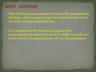  Basti chikitsa is one amongest the ayurvedic panchakarma
therapies which is used to expel the vitiated dosha’s out of
the body through intestinal route.
 It is considered to be the best among the other
panchakarma therapies because of it’s ability to pacify vata
dosha which is the igniting factor for any disease process.
 