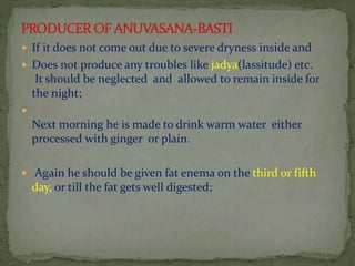  If it does not come out due to severe dryness inside and
 Does not produce any troubles like jadya(lassitude) etc.
It should be neglected and allowed to remain inside for
the night;

Next morning he is made to drink warm water either
processed with ginger or plain.
 Again he should be given fat enema on the third or fifth
day, or till the fat gets well digested;
 