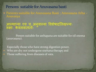  Patients suitable for Anuvasana Basti ; Anuvasana Arha –
Anuvasya
आतथाप्या एव च अिुवातया ववशेषादनतवह्नन्यः
रूक्ाः के वलवातातातः
Person suitable for asthapana are suitable for oil enema
(anuvasana).
Especially those who have strong digestion power,
 Who are dry not undergone snehana therapy and
 Those suffering from diseases of vata.
 