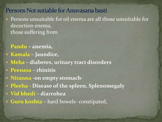 Persons unsuitable for oil enema are all those unsuitable for
decoction enema,
those suffering from
Pandu – anemia,
 Kamala – Jaundice,
 Meha – diabetes, urinary tract disorders
 Peenasa – rhinitis
 Niranna -on empty stomach-
 Pleeha - Disease of the spleen, Splenomegaly
 Vid bhedi – diarrohea
 Guru koshta – hard bowels- constipated,
 