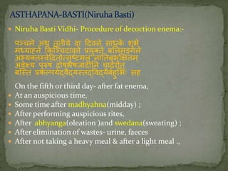  Niruha Basti Vidhi- Procedure of decoction enema:-
पञ्चमे अथ तृतीये वा ददवसे साधके शुभे
मध्याह्निे ककस्ञ्चदावृत्ते प्रयुक्ते बललमङ्गले
अभ्यक्ततवेददतोत्सृष्टमलां िानतबुभुक्षक्तम्
अवेक्ष्य पुरुषां दोषभेषजादीनि चादिात्
बस्ततां प्रकल्पयेद्वैद्यततद्ववद्यैबतहुलभः सह
On the fifth or third day- after fat enema,
 At an auspicious time,
 Some time after madhyahna(midday) ;
 After performing auspicious rites,
 After abhyanga(oleation )and swedana(sweating) ;
 After elimination of wastes- urine, faeces
 After not taking a heavy meal & after a light meal .,
 