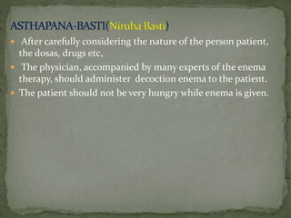  After carefully considering the nature of the person patient,
the dosas, drugs etc,
 The physician, accompanied by many experts of the enema
therapy, should administer decoction enema to the patient.
 The patient should not be very hungry while enema is given.
 