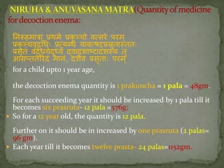 निरूहमािा प्रथमे प्रकु ञ्चो वत्सिे पिम्
प्रकु ञ्चवृद््धः प्रत्यब्धां यावत्षट्प्प्रस्रुतातततः
प्रसृतां वद्तधयेदूध्वं द्वादशाष्टादशतय तु
आसप्ततेरिदां मािां, दशैव प्रसृताः पिम ्
for a child upto 1 year age,
the decoction enema quantity is 1 prakuncha = 1 pala = 48gm.
For each succeeding year it should be increased by 1 pala till it
becomes six prasruta- 12 pala =576g;
 So for a 12 year old, the quantity is 12 pala.
Further on it should be in increased by one prasruta (2 palas=
96 gm).
 Each year till it becomes twelve prasta- 24 palas=1152gm.
 