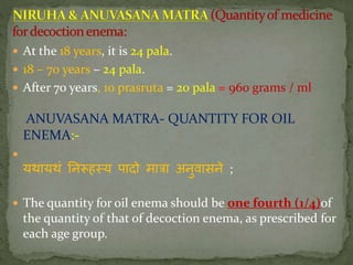  At the 18 years, it is 24 pala.
 18 – 70 years – 24 pala.
 After 70 years, 10 prasruta = 20 pala = 960 grams / ml
ANUVASANA MATRA- QUANTITY FOR OIL
ENEMA:-

यथायथां निरूहतय पादो मािा अिुवासिे ;
 The quantity for oil enema should be one fourth (1/4)of
the quantity of that of decoction enema, as prescribed for
each age group.
 