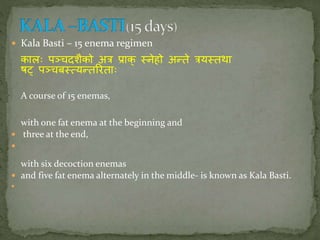  Kala Basti – 15 enema regimen
कालः पञ्चदशैको अि प्राक् तिेहो अन्ते ियततथा
षट्प् पञ्चबतत्यन्तरिताः
A course of 15 enemas,
with one fat enema at the beginning and
 three at the end,

with six decoction enemas
 and five fat enema alternately in the middle- is known as Kala Basti.

 