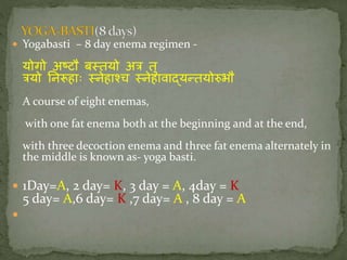  Yogabasti – 8 day enema regimen -
योगो अष्टौ बततयो अि तु
ियो निरूहाः तिेहाश्च तिेहावाद्यन्तयोरुभौ
A course of eight enemas,
with one fat enema both at the beginning and at the end,
with three decoction enema and three fat enema alternately in
the middle is known as- yoga basti.
 1Day=A, 2 day= K, 3 day = A, 4day = K
5 day= A,6 day= K ,7 day= A , 8 day = A

 