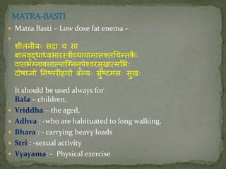  Matra Basti – Low dose fat enema –

शीलिीयः सदा च सा
बालवृद्धाध्वभाितिीव्यायामासक्त्चन्तकै ः
वातभग्िाबलाल्पास्ग्ििृपेश्विसुखात्मलभः
दोषघ्िो निष्पिीहािो बल्यः स्रुष्टमलः सुखः
It should be used always for
Bala – children,
 Vriddha – the aged,
 Adhva : -who are habituated to long walking,
 Bhara : - carrying heavy loads
 Stri : -sexual activity
 Vyayama: - Physical exercise
 