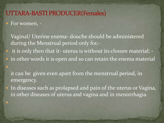  For women, -
Vaginal/ Uterine enema- douche should be administered
during the Menstrual period only for,-
 it is only then that it- uterus is without its closure material; -
 in other words it is open and so can retain the enema material

it can be given even apart from the menstrual period, in
emergency.
 In diseases such as prolapsed and pain of the uterus or Vagina,
in other diseases of uterus and vagina and in menorrhagia.

 