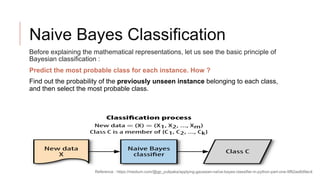 Naive Bayes Classification
Before explaining the mathematical representations, let us see the basic principle of
Bayesian classification :
Predict the most probable class for each instance. How ?
Find out the probability of the previously unseen instance belonging to each class,
and then select the most probable class.
Reference : https://medium.com/@gp_pulipaka/applying-gaussian-naïve-bayes-classifier-in-python-part-one-9f82aa8d9ec4
 