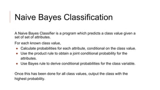 Naive Bayes Classification
A Naive Bayes Classifier is a program which predicts a class value given a
set of set of attributes.
For each known class value,
● Calculate probabilities for each attribute, conditional on the class value.
● Use the product rule to obtain a joint conditional probability for the
attributes.
● Use Bayes rule to derive conditional probabilities for the class variable.
Once this has been done for all class values, output the class with the
highest probability.
 