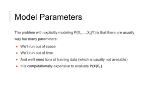 Model Parameters
The problem with explicitly modeling P(X1,…,Xn|Y) is that there are usually
way too many parameters:
● We’ll run out of space
● We’ll run out of time
● And we’ll need tons of training data (which is usually not available)
● It is computationally expensive to evaluate P(X|Ci )
 