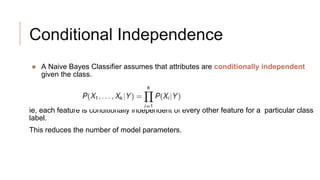 Conditional Independence
● A Naive Bayes Classifier assumes that attributes are conditionally independent
given the class.
ie, each feature is conditionally independent of every other feature for a particular class
label.
This reduces the number of model parameters.
 