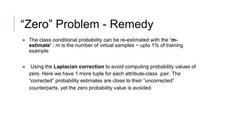 “Zero” Problem - Remedy
● The class conditional probability can be re-estimated with the ‘m-
estimate’ : m is the number of virtual samples ~ upto 1% of training
example
● Using the Laplacian correction to avoid computing probability values of
zero. Here we have 1 more tuple for each attribute-class pair. The
“corrected” probability estimates are close to their “uncorrected”
counterparts, yet the zero probability value is avoided.
 