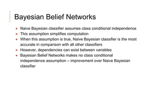 Bayesian Belief Networks
● Naive Bayesian classifier assumes class conditional independence
● This assumption simplifies computation
● When this assumption is true, Naive Bayesian classifier is the most
accurate in comparison with all other classifiers
● However, dependencies can exist between variables
● Bayesian Belief Networks makes no class conditional
independence assumption – improvement over Naive Bayesian
classifier
 