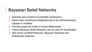 Bayesian Belief Networks
● Specifies joint conditional probability distributions
● Allows class conditional independencies to be defined between
subsets of variables
● Provides graphical model of causal relationships
● Trained Bayesian Belief Networks can be used for classification
● Also known as Belief Networks, Bayesian Networks and
Probabilistic Networks
 