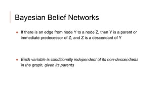Bayesian Belief Networks
● If there is an edge from node Y to a node Z, then Y is a parent or
immediate predecessor of Z, and Z is a descendant of Y
● Each variable is conditionally independent of its non-descendants
in the graph, given its parents
 