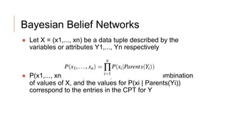 Bayesian Belief Networks
● Let X = (x1,..., xn) be a data tuple described by the
variables or attributes Y1,..., Yn respectively
● P(x1,..., xn) is the probability of a particular combination
of values of X, and the values for P(xi | Parents(Yi))
correspond to the entries in the CPT for Y
 