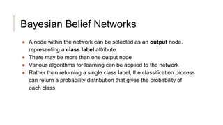 Bayesian Belief Networks
● A node within the network can be selected as an output node,
representing a class label attribute
● There may be more than one output node
● Various algorithms for learning can be applied to the network
● Rather than returning a single class label, the classification process
can return a probability distribution that gives the probability of
each class
 