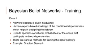 Bayesian Belief Networks - Training
Case 1
● Network topology is given in advance
● Human experts have knowledge of the conditional dependencies
which helps in designing the network
● Experts specifies conditional probabilities for the nodes that
participate in direct dependencies
● There are various methods for training the belief network
● Example: Gradient Descent
 